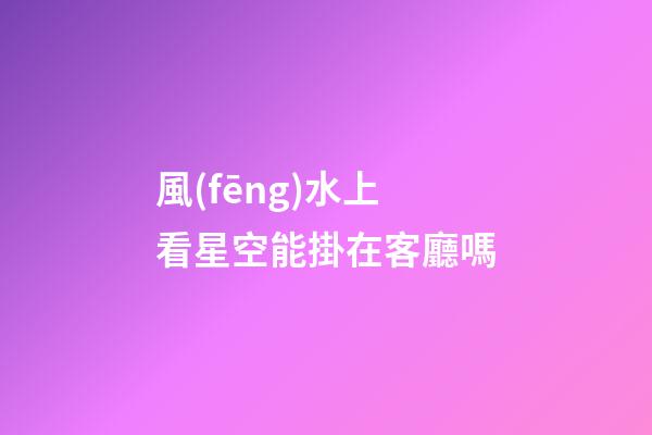風(fēng)水上看星空能掛在客廳嗎