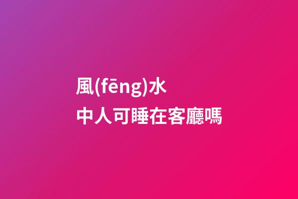 風(fēng)水中人可睡在客廳嗎