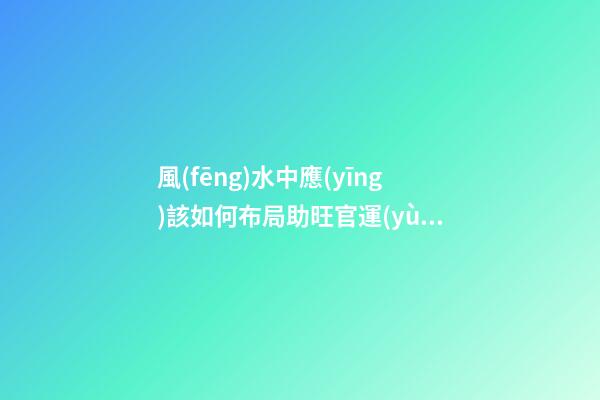 風(fēng)水中應(yīng)該如何布局助旺官運(yùn)-旺財(cái)風(fēng)水