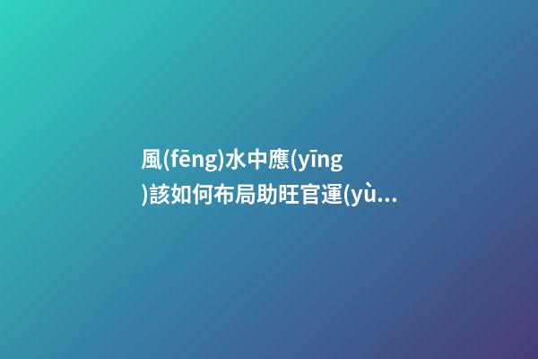 風(fēng)水中應(yīng)該如何布局助旺官運(yùn)-旺財風(fēng)水