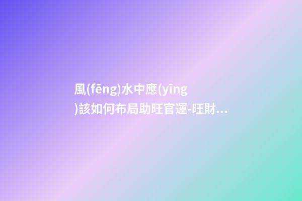 風(fēng)水中應(yīng)該如何布局助旺官運-旺財風(fēng)水