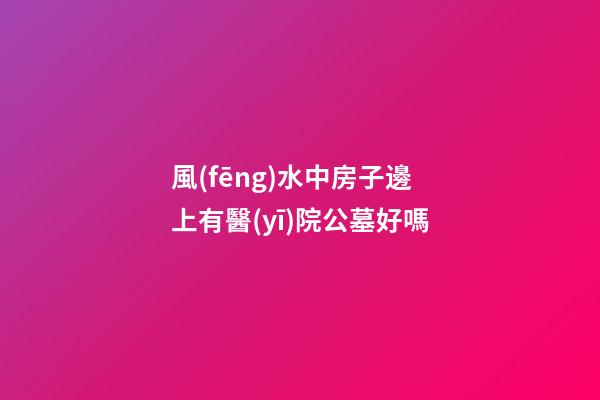 風(fēng)水中房子邊上有醫(yī)院公墓好嗎
