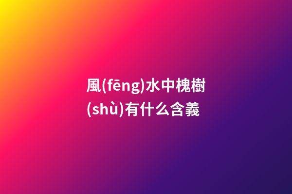 風(fēng)水中槐樹(shù)有什么含義