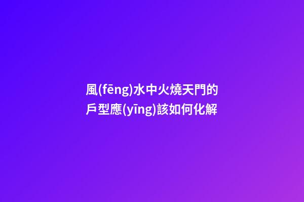 風(fēng)水中火燒天門的戶型應(yīng)該如何化解