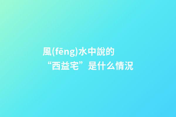 風(fēng)水中說的“西益宅”是什么情況