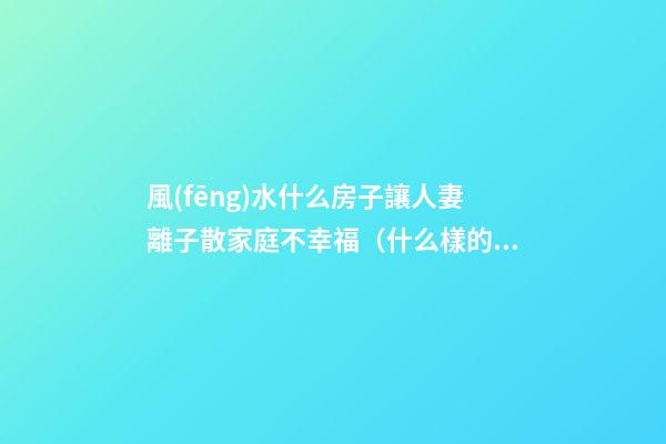 風(fēng)水什么房子讓人妻離子散家庭不幸福（什么樣的房子風(fēng)水容易造成夫妻離婚）