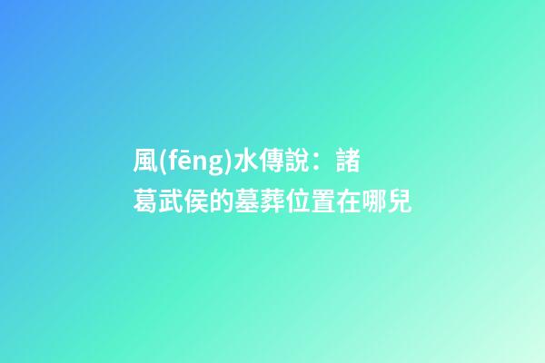 風(fēng)水傳說：諸葛武侯的墓葬位置在哪兒