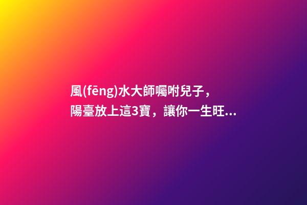 風(fēng)水大師囑咐兒子，陽臺放上這3寶，讓你一生旺爆財運(yùn)根本擋不住