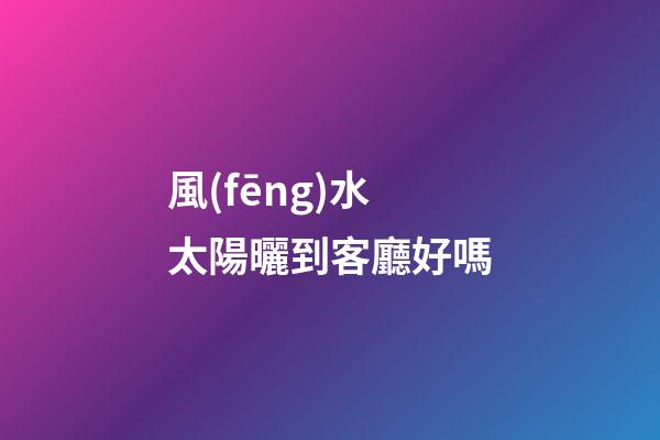 風(fēng)水太陽曬到客廳好嗎