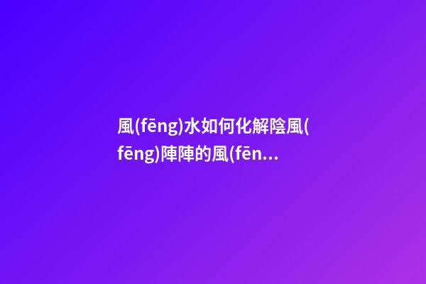 風(fēng)水如何化解陰風(fēng)陣陣的風(fēng)煞