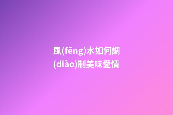 風(fēng)水如何調(diào)制美味愛情