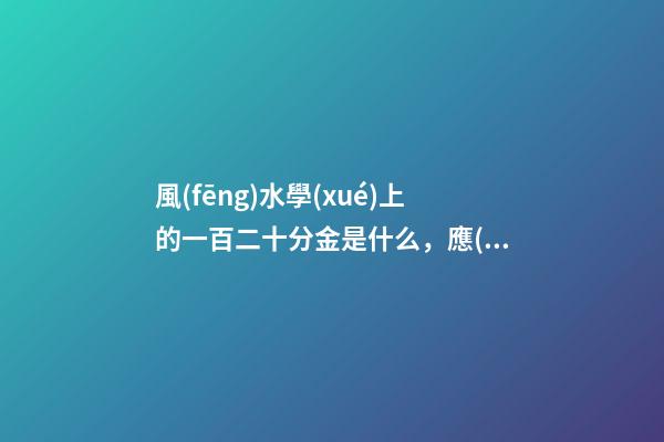 風(fēng)水學(xué)上的一百二十分金是什么，應(yīng)當(dāng)如何運(yùn)用
