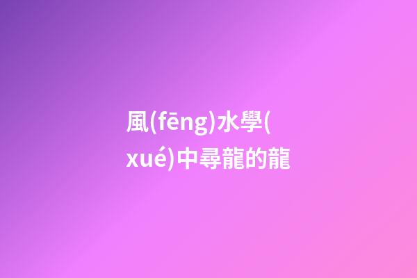 風(fēng)水學(xué)中尋龍的龍