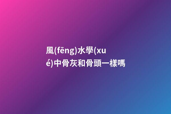風(fēng)水學(xué)中骨灰和骨頭一樣嗎