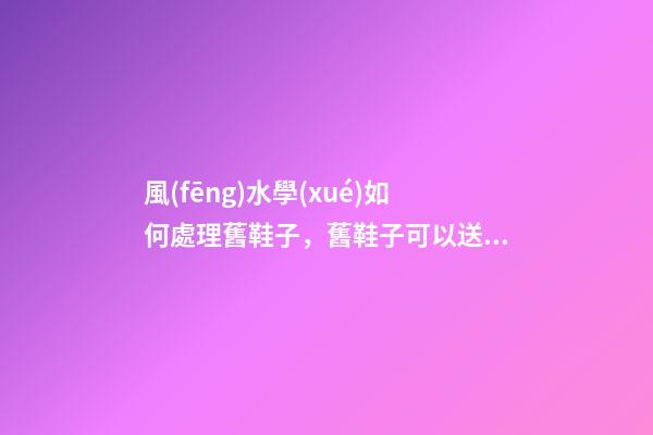 風(fēng)水學(xué)如何處理舊鞋子，舊鞋子可以送人嗎