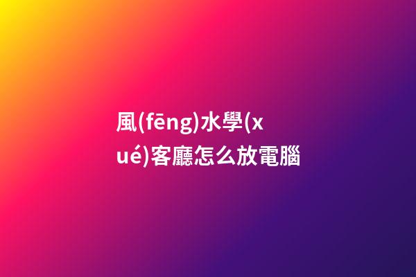 風(fēng)水學(xué)客廳怎么放電腦