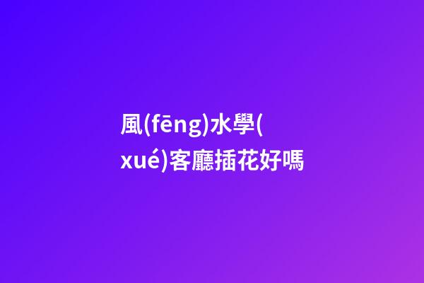 風(fēng)水學(xué)客廳插花好嗎