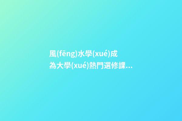 風(fēng)水學(xué)成為大學(xué)熱門選修課，風(fēng)水為“混合遺產(chǎn)”