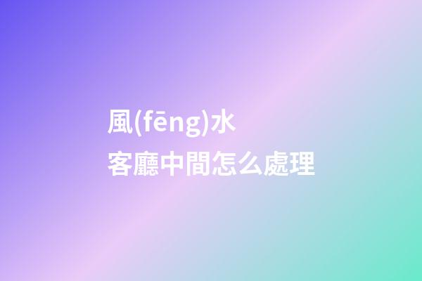 風(fēng)水客廳中間怎么處理