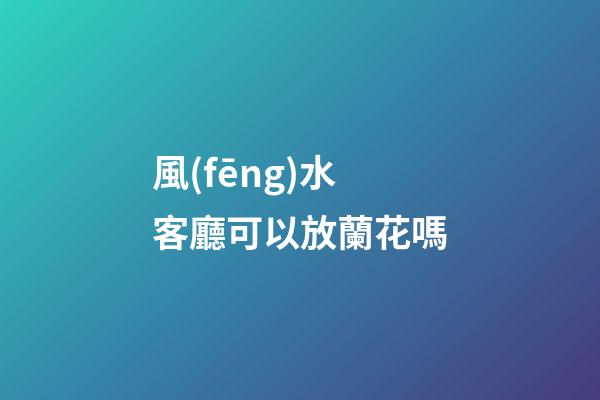 風(fēng)水客廳可以放蘭花嗎