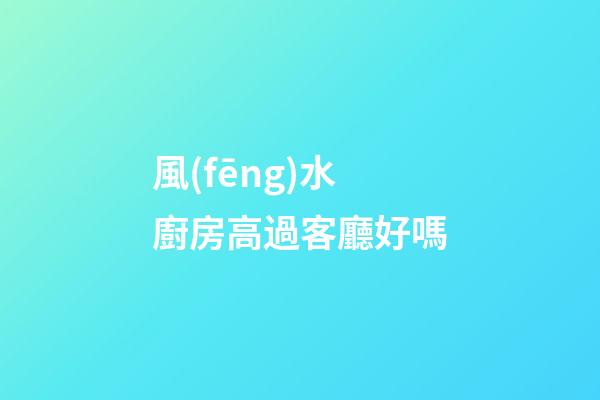 風(fēng)水廚房高過客廳好嗎