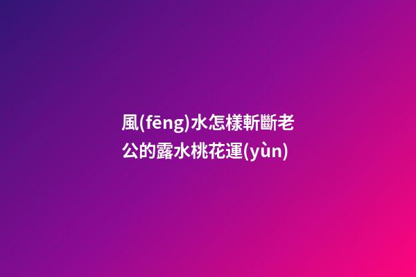 風(fēng)水怎樣斬斷老公的露水桃花運(yùn)