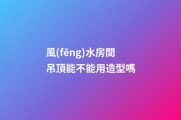 風(fēng)水房間吊頂能不能用造型嗎