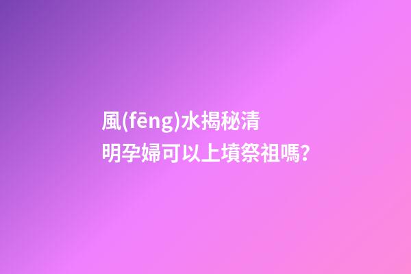 風(fēng)水揭秘清明孕婦可以上墳祭祖嗎？