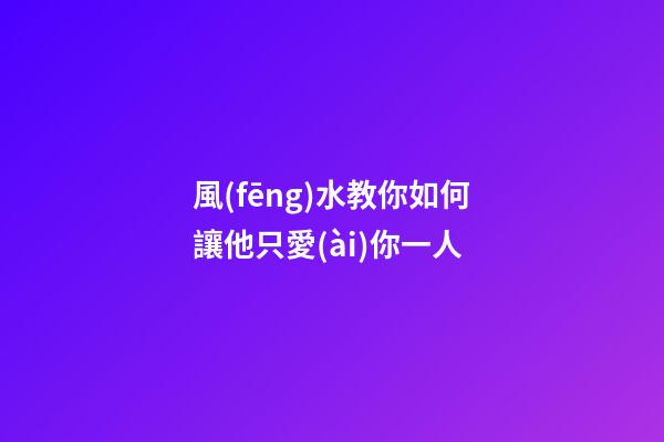 風(fēng)水教你如何讓他只愛(ài)你一人