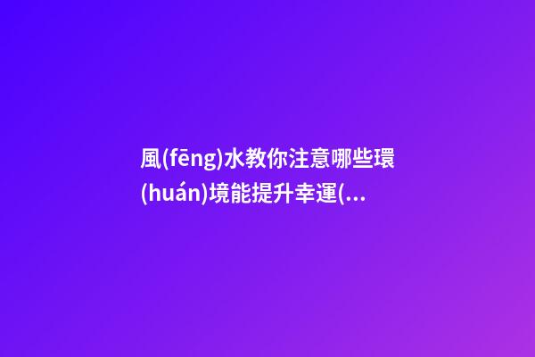 風(fēng)水教你注意哪些環(huán)境能提升幸運(yùn)值