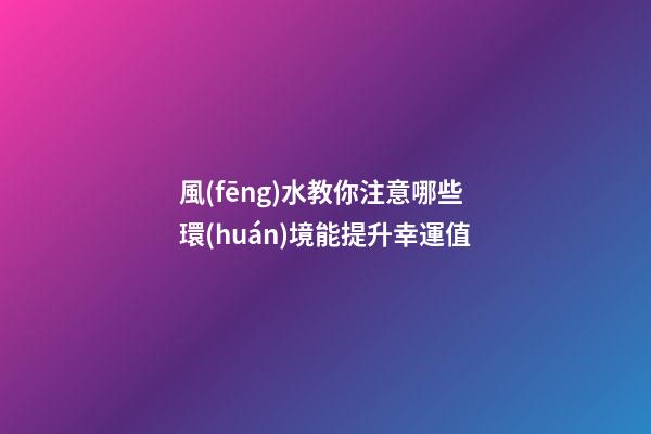 風(fēng)水教你注意哪些環(huán)境能提升幸運值