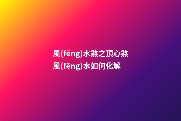 風(fēng)水煞之頂心煞風(fēng)水如何化解