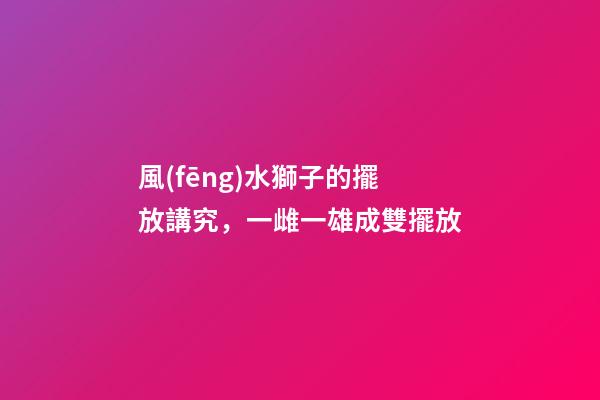 風(fēng)水獅子的擺放講究，一雌一雄成雙擺放