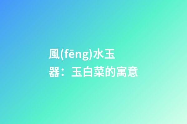 風(fēng)水玉器：玉白菜的寓意