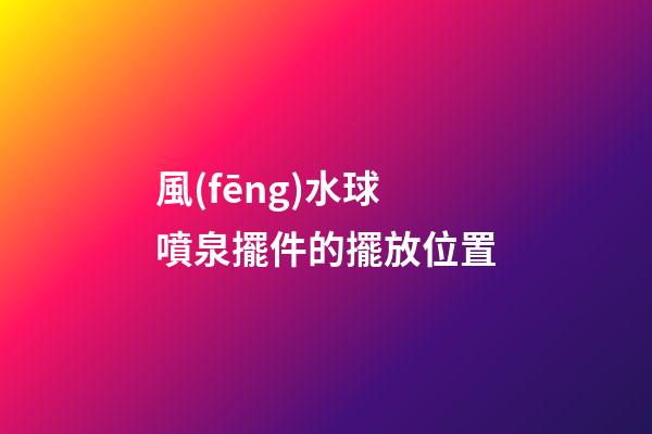 風(fēng)水球噴泉擺件的擺放位置