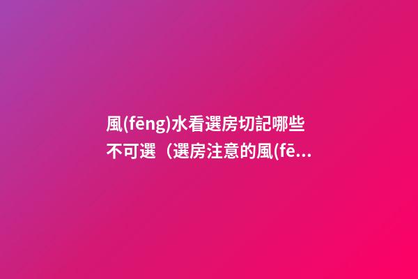 風(fēng)水看選房切記哪些不可選（選房注意的風(fēng)水）