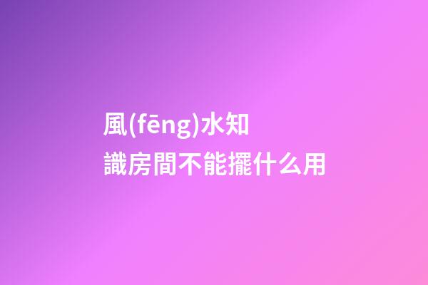 風(fēng)水知識房間不能擺什么用
