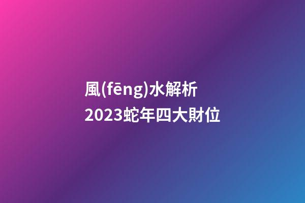 風(fēng)水解析2023蛇年四大財位