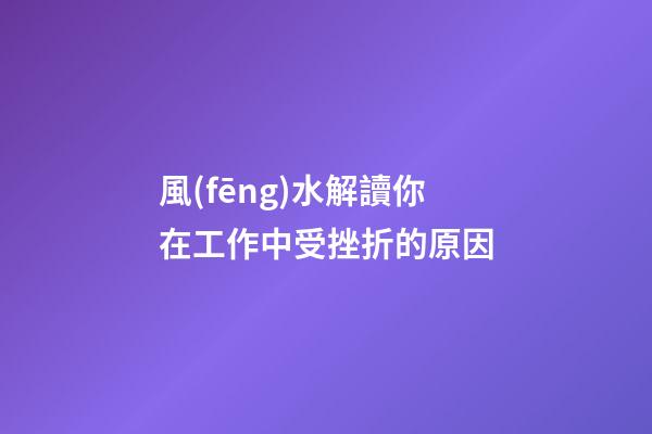 風(fēng)水解讀你在工作中受挫折的原因