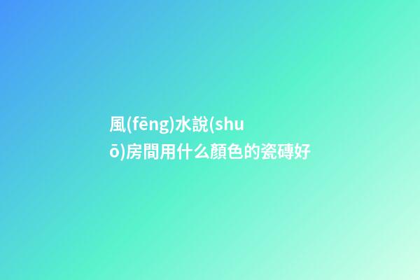 風(fēng)水說(shuō)房間用什么顏色的瓷磚好