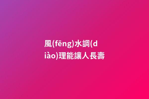 風(fēng)水調(diào)理能讓人長壽