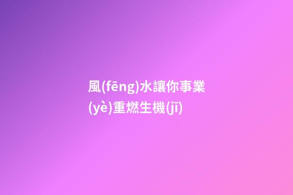 風(fēng)水讓你事業(yè)重燃生機(jī)
