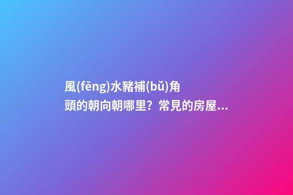 風(fēng)水豬補(bǔ)角頭的朝向朝哪里？常見的房屋補(bǔ)角方法？