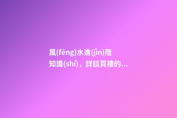 風(fēng)水進(jìn)階知識(shí)，詳談買樓的十大風(fēng)水要訣