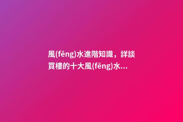 風(fēng)水進階知識，詳談買樓的十大風(fēng)水要訣