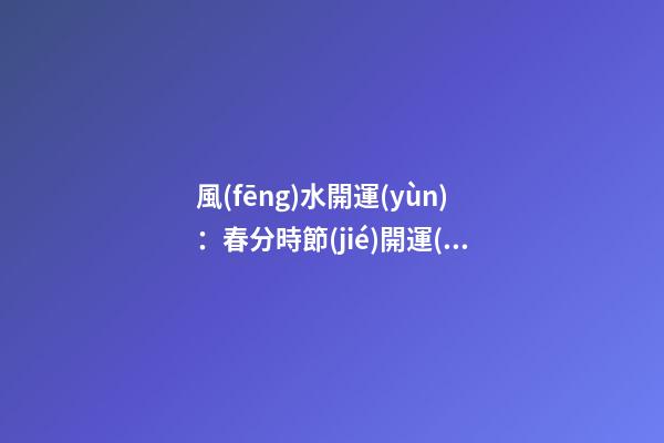 風(fēng)水開運(yùn)：春分時節(jié)開運(yùn)指南