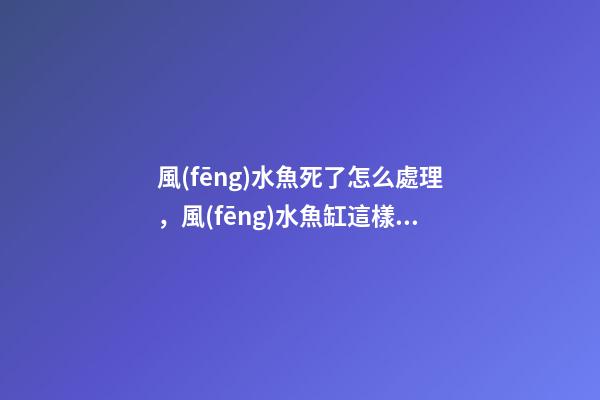 風(fēng)水魚死了怎么處理，風(fēng)水魚缸這樣布置才合適