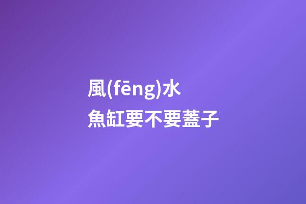 風(fēng)水魚缸要不要蓋子