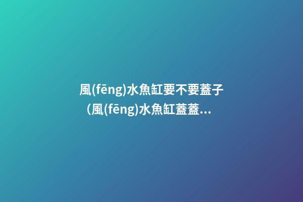 風(fēng)水魚缸要不要蓋子（風(fēng)水魚缸蓋蓋子嗎）