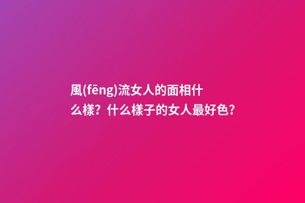風(fēng)流女人的面相什么樣？什么樣子的女人最好色？